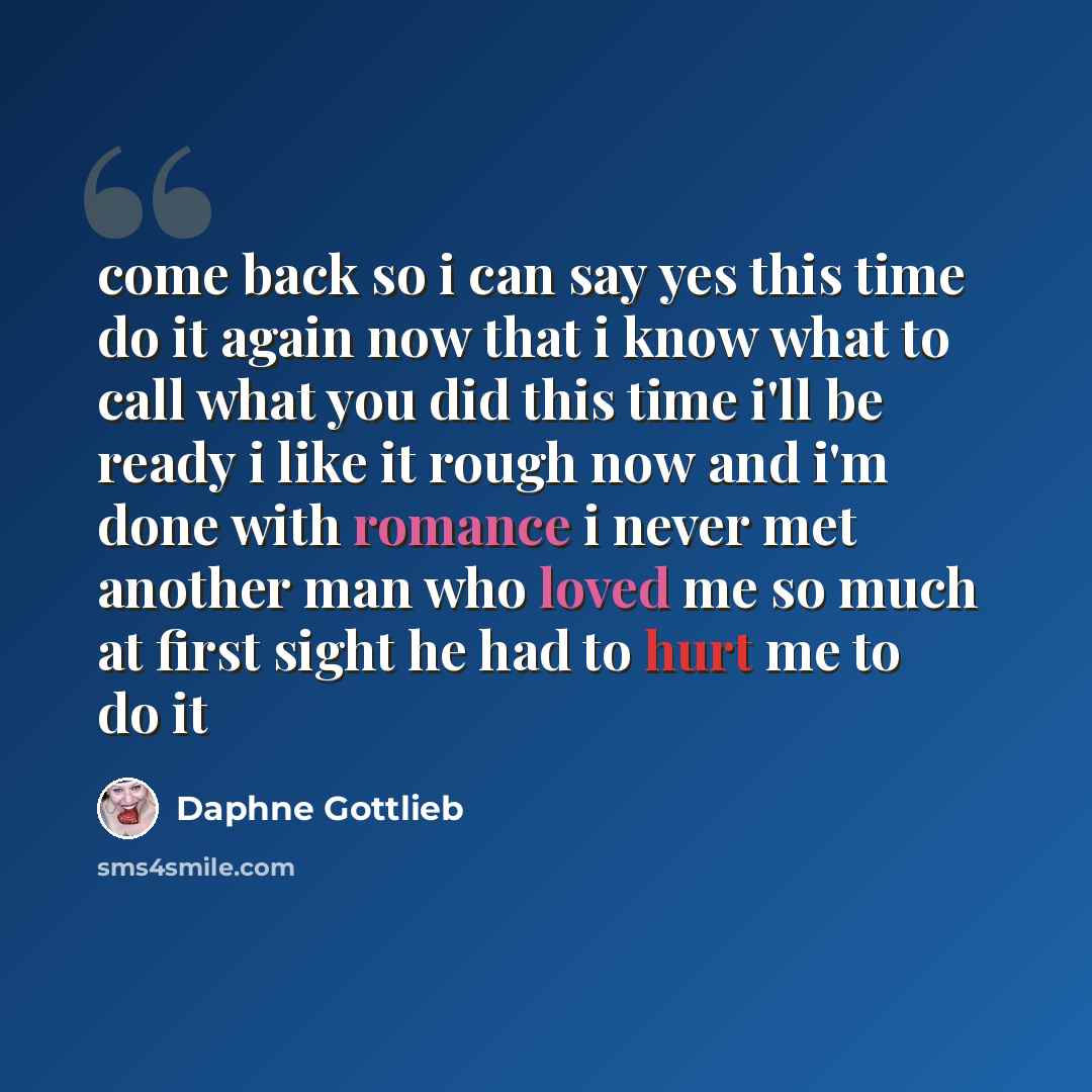 “come back so i can say yes this time do it again now that i know what to call what you did this time i'll be ready i like it rough now and i'm done with romance i never met another man who loved me so much at first sight he had to hurt me to do it” quote by Daphne Gottlieb