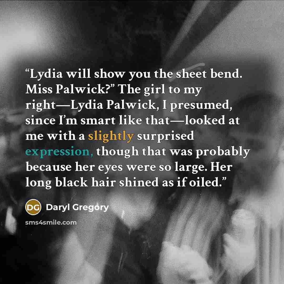 “Lydia will show you the sheet bend. Miss Palwick?” The girl to my right—Lydia Palwick, I presumed, since I’m smart like that—looked at me with a slightly surprised expression, though that was probably because her eyes were so large. Her long black hair shined as if oiled.” quote by Daryl Gregory