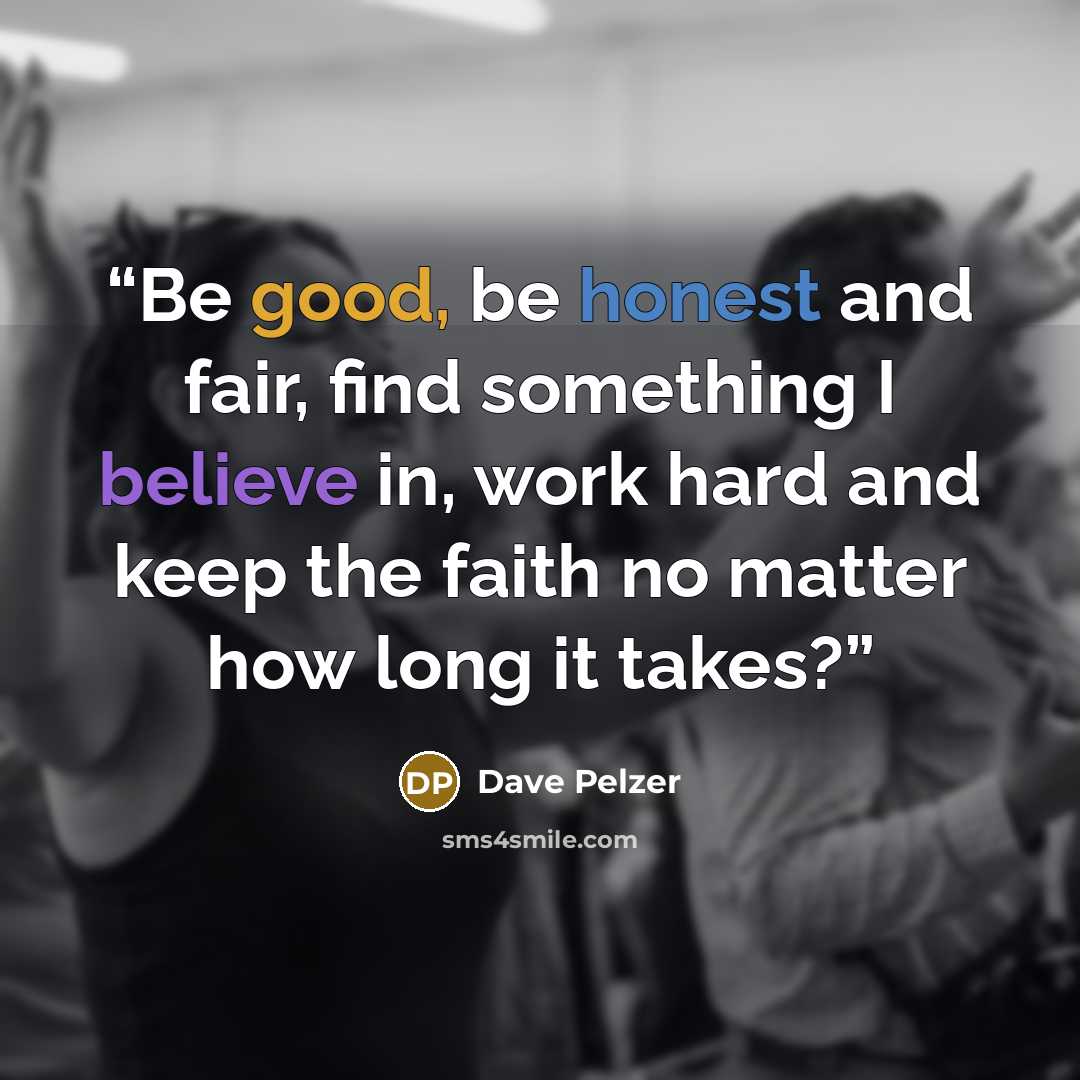“Be good, be honest and fair, find something I believe in, work hard and keep the faith no matter how long it takes?” quote by Dave Pelzer
