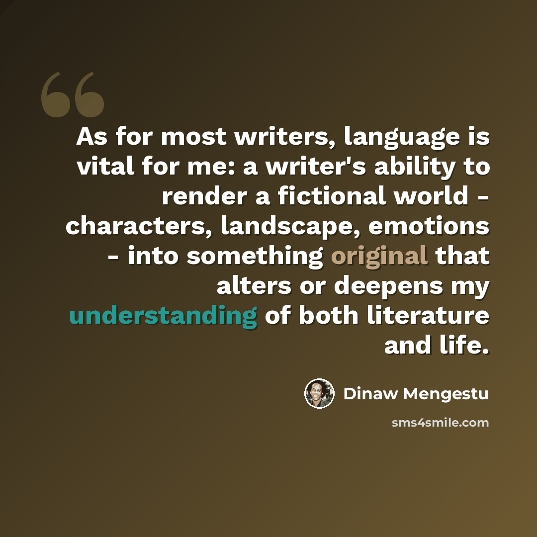 “As for most writers, language is vital for me: a writer's ability to render a fictional world - characters, landscape, emotions - into something original that alters or deepens my understanding of both literature and life.” quote by Dinaw Mengestu