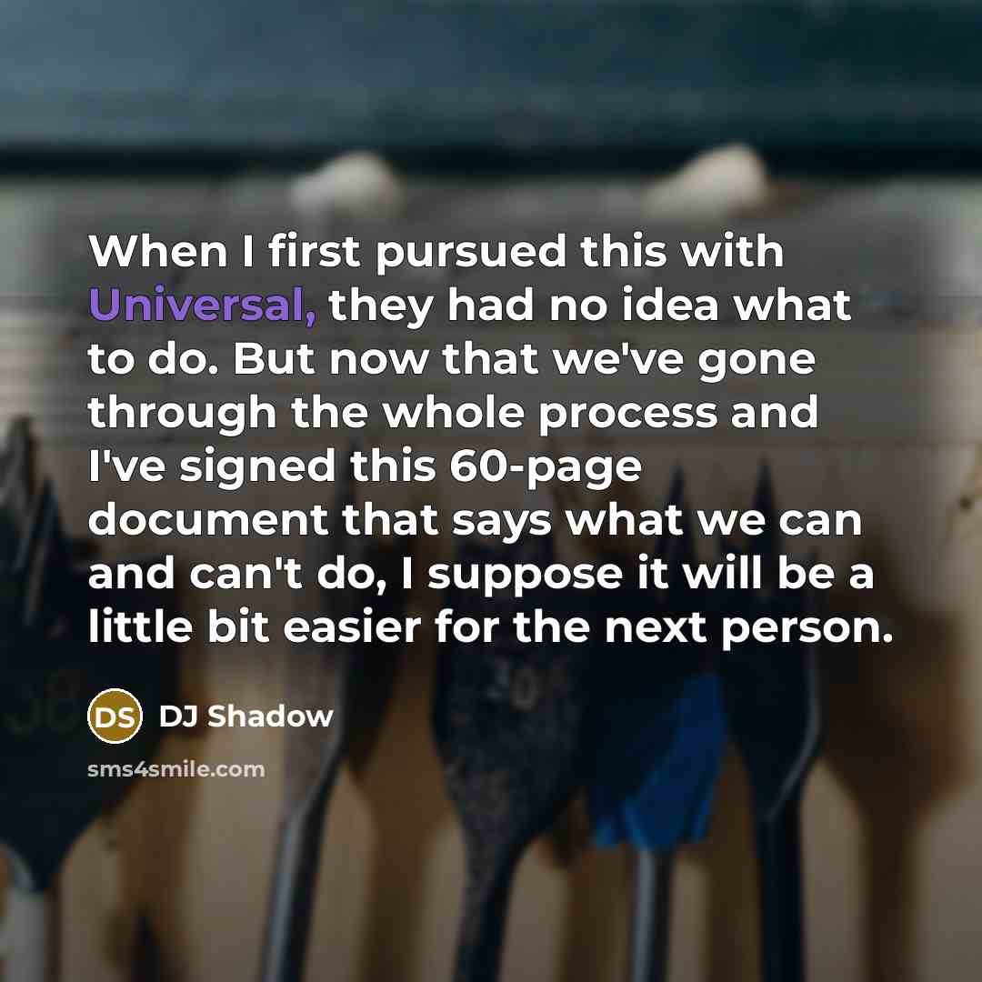 “When I first pursued this with Universal, they had no idea what to do. But now that we've gone through the whole process and I've signed this 60-page document that says what we can and can't do, I suppose it will be a little bit easier for the next person.” quote by DJ Shadow
