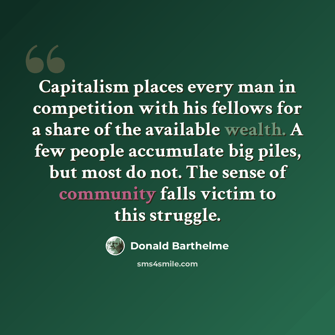 “Capitalism places every man in competition with his fellows for a share of the available wealth. A few people accumulate big piles, but most do not. The sense of community falls victim to this struggle.” quote by Donald Barthelme