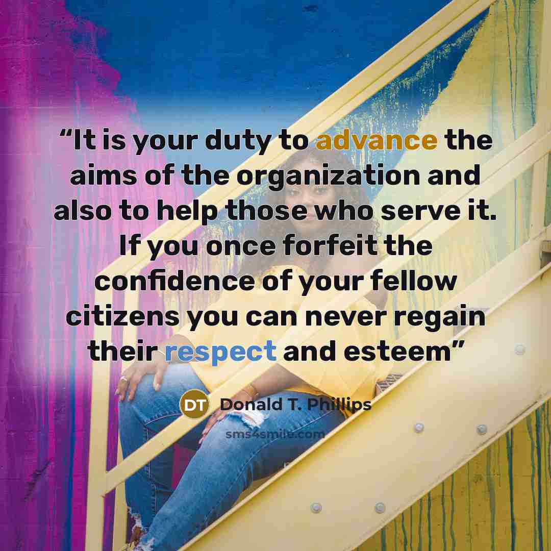 “It is your duty to advance the aims of the organization and also to help those who serve it. If you once forfeit the confidence of your fellow citizens you can never regain their respect and esteem” quote by Donald T. Phillips