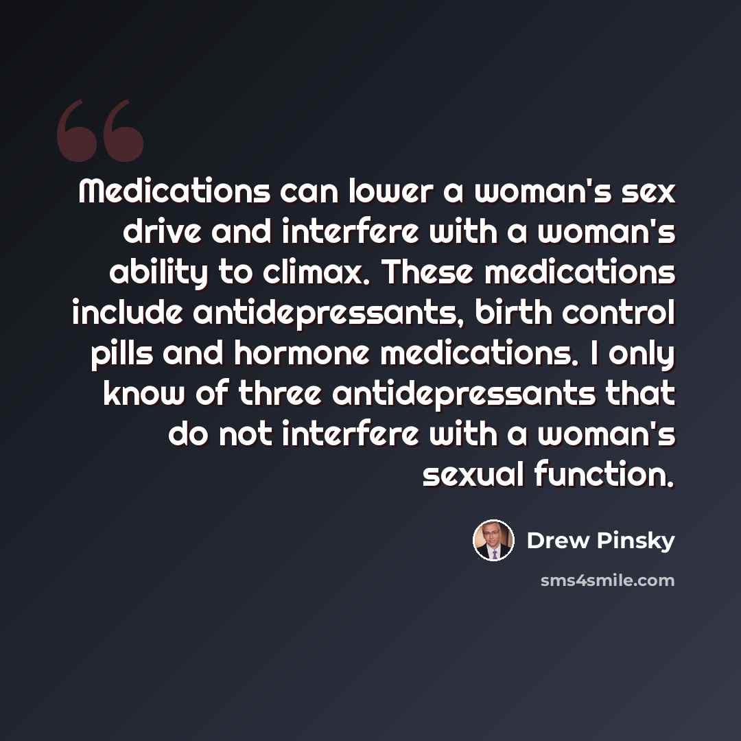 “Medications can lower a woman's sex drive and interfere with a woman's ability to climax. These medications include antidepressants, birth control pills and hormone medications. I only know of three antidepressants that do not interfere with a woman's sexual function.” quote by Drew Pinsky