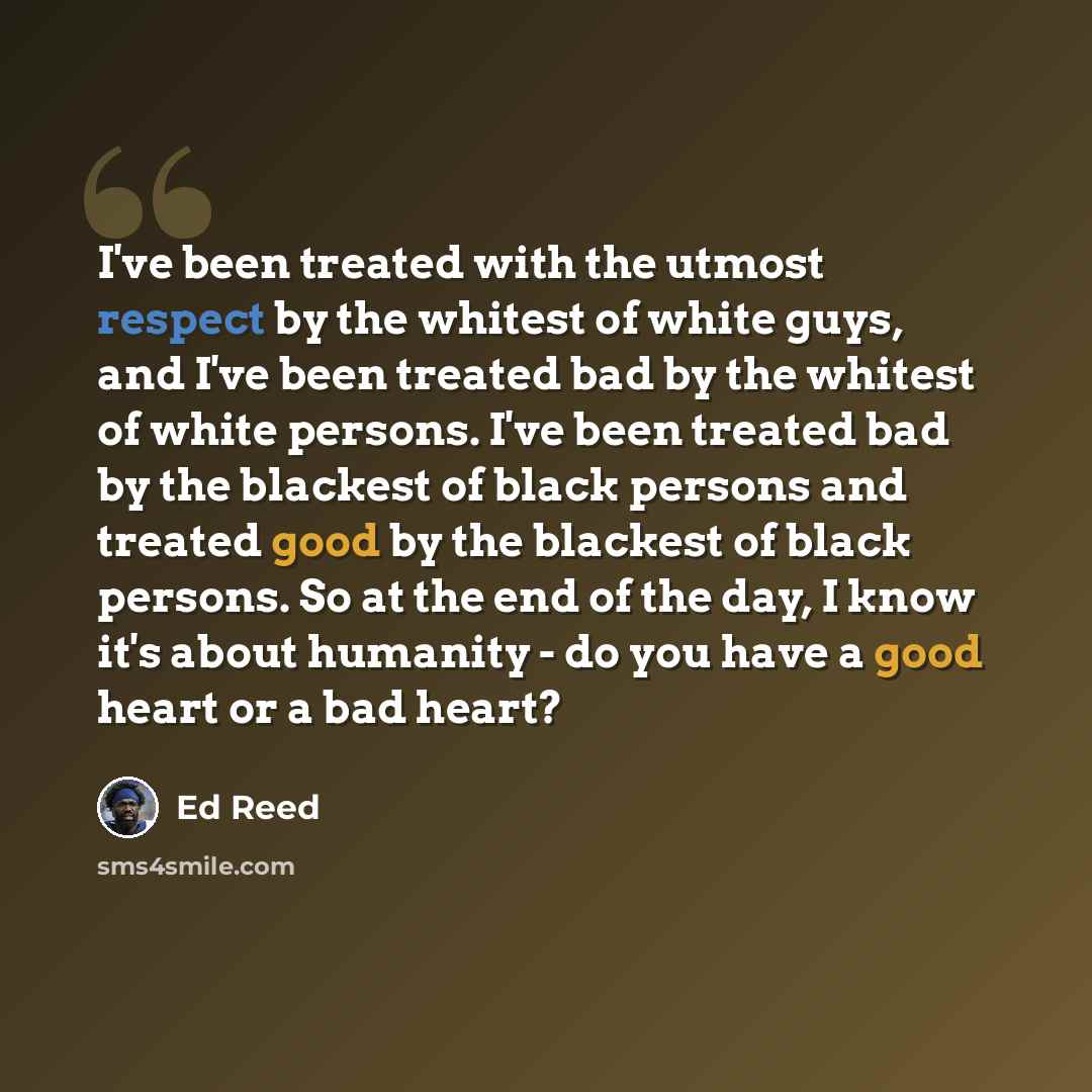 “I've been treated with the utmost respect by the whitest of white guys, and I've been treated bad by the whitest of white persons. I've been treated bad by the blackest of black persons and treated good by the blackest of black persons. So at the end of the day, I know it's about humanity - do you…” quote by Ed Reed