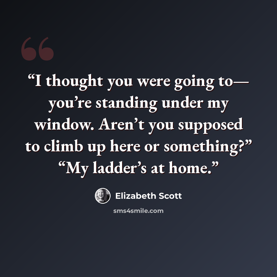 “I thought you were going to— you’re standing under my window. Aren’t you supposed to climb up here or something?” “My ladder’s at home.” quote by Elizabeth Scott