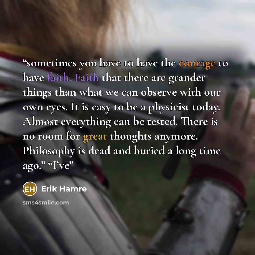 “sometimes you have to have the courage to have faith. Faith that there are grander things than what we can observe with our own eyes. It is easy to be a physicist today. Almost everything can be tested. There is no room for great thoughts anymore. Philosophy is dead and buried a long time ago.”…” quote by Erik Hamre