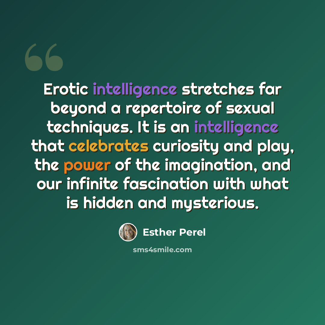 “Erotic intelligence stretches far beyond a repertoire of sexual techniques. It is an intelligence that celebrates curiosity and play, the power of the imagination, and our infinite fascination with what is hidden and mysterious.” quote by Esther Perel
