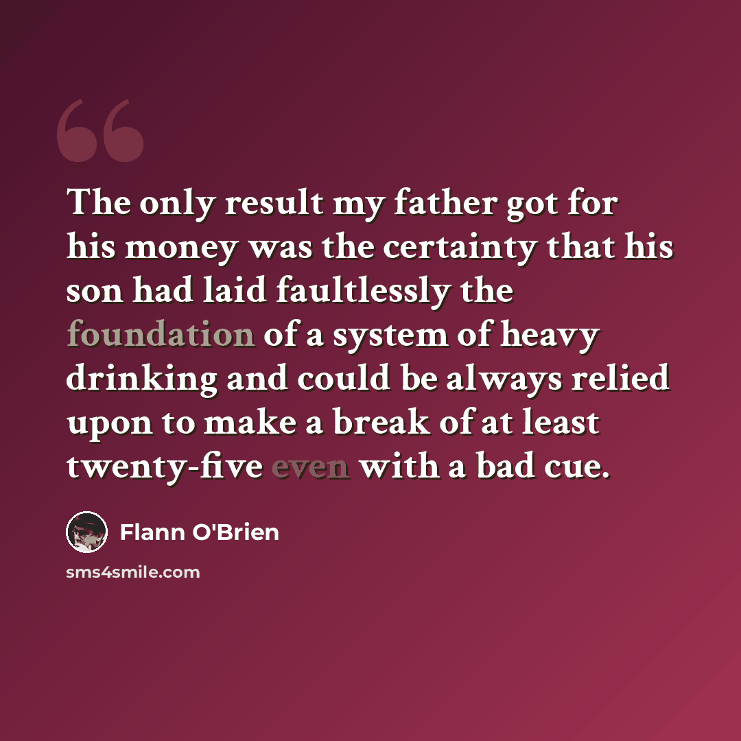 “The only result my father got for his money was the certainty that his son had laid faultlessly the foundation of a system of heavy drinking and could be always relied upon to make a break of at least twenty-five even with a bad cue.” quote by Flann O'Brien