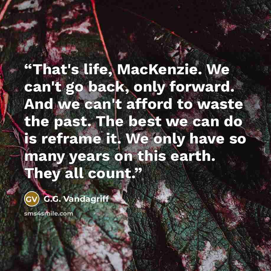 “That's life, MacKenzie. We can't go back, only forward. And we can't afford to waste the past. The best we can do is reframe it. We only have so many years on this earth. They all count.” quote by G.G. Vandagriff