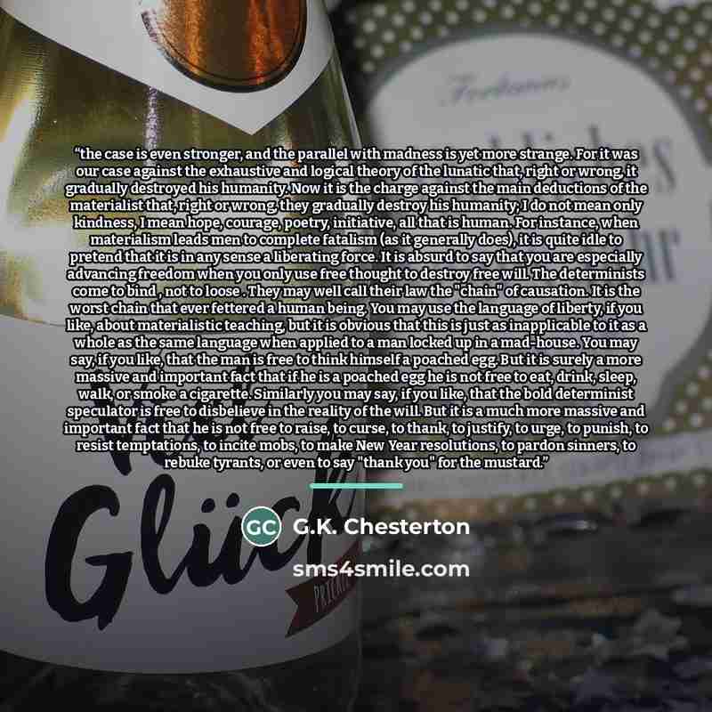 “the case is even stronger, and the parallel with madness is yet more strange. For it was our case against the exhaustive and logical theory of the lunatic that, right or wrong, it gradually destroyed his humanity. Now it is the charge against the main deductions of the materialist that, right or…” quote by G.K. Chesterton
