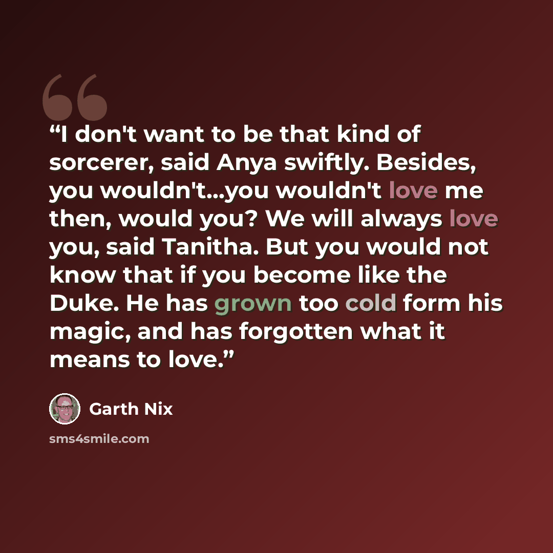 “I don't want to be that kind of sorcerer, said Anya swiftly. Besides, you wouldn't...you wouldn't love me then, would you? We will always love you, said Tanitha. But you would not know that if you become like the Duke. He has grown too cold form his magic, and has forgotten what it means to love.” quote by Garth Nix