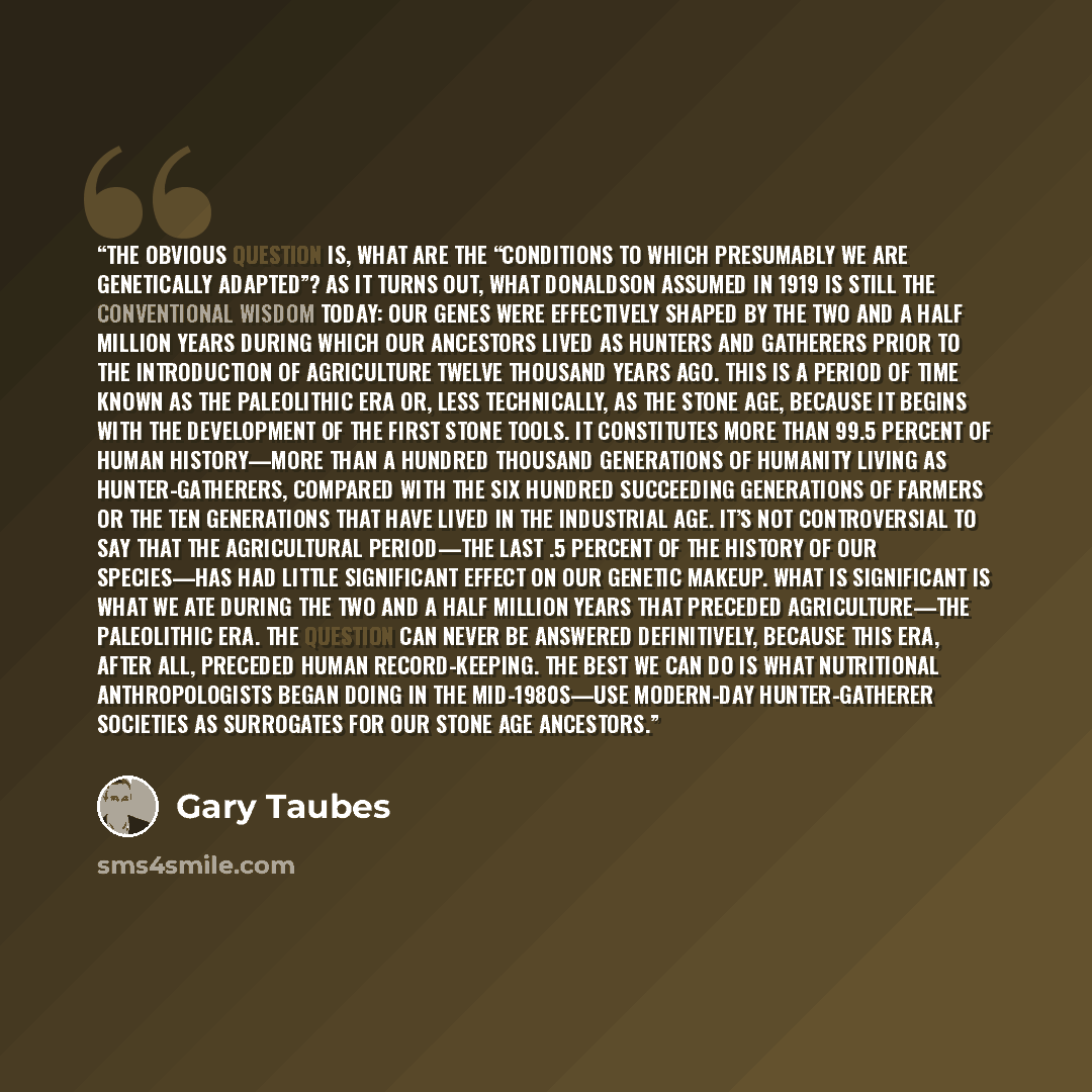 “The obvious question is, what are the “conditions to which presumably we are genetically adapted”? As it turns out, what Donaldson assumed in 1919 is still the conventional wisdom today: our genes were effectively shaped by the two and a half million years during which our ancestors lived as…” quote by Gary Taubes