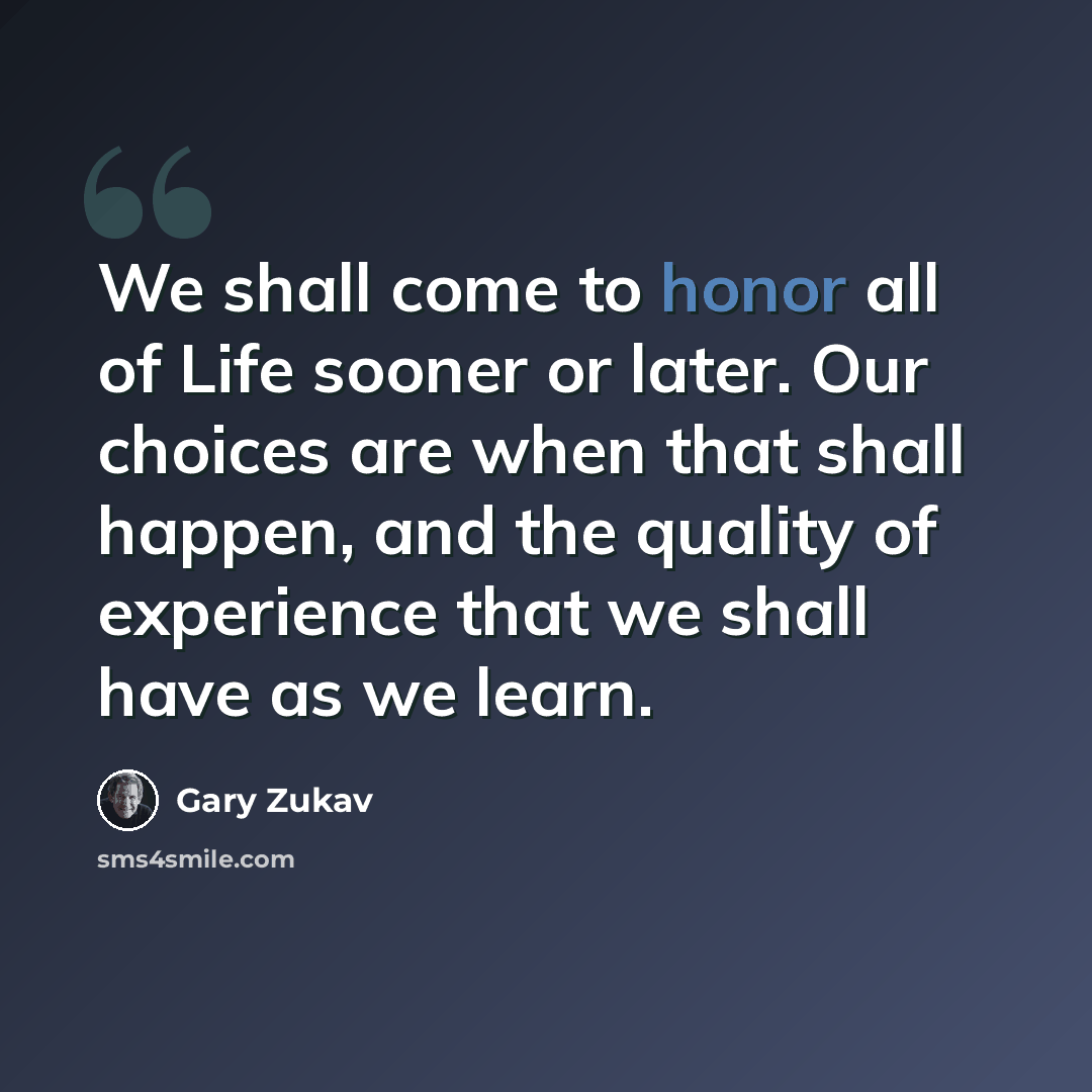 “We shall come to honor all of Life sooner or later. Our choices are when that shall happen, and the quality of experience that we shall have as we learn.” quote by Gary Zukav