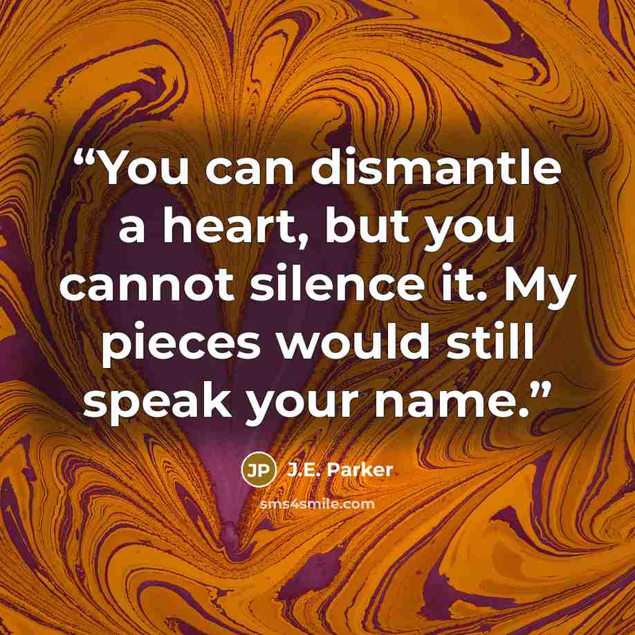 “You can dismantle a heart, but you cannot silence it. My pieces would still speak your name.” quote by J.E. Parker