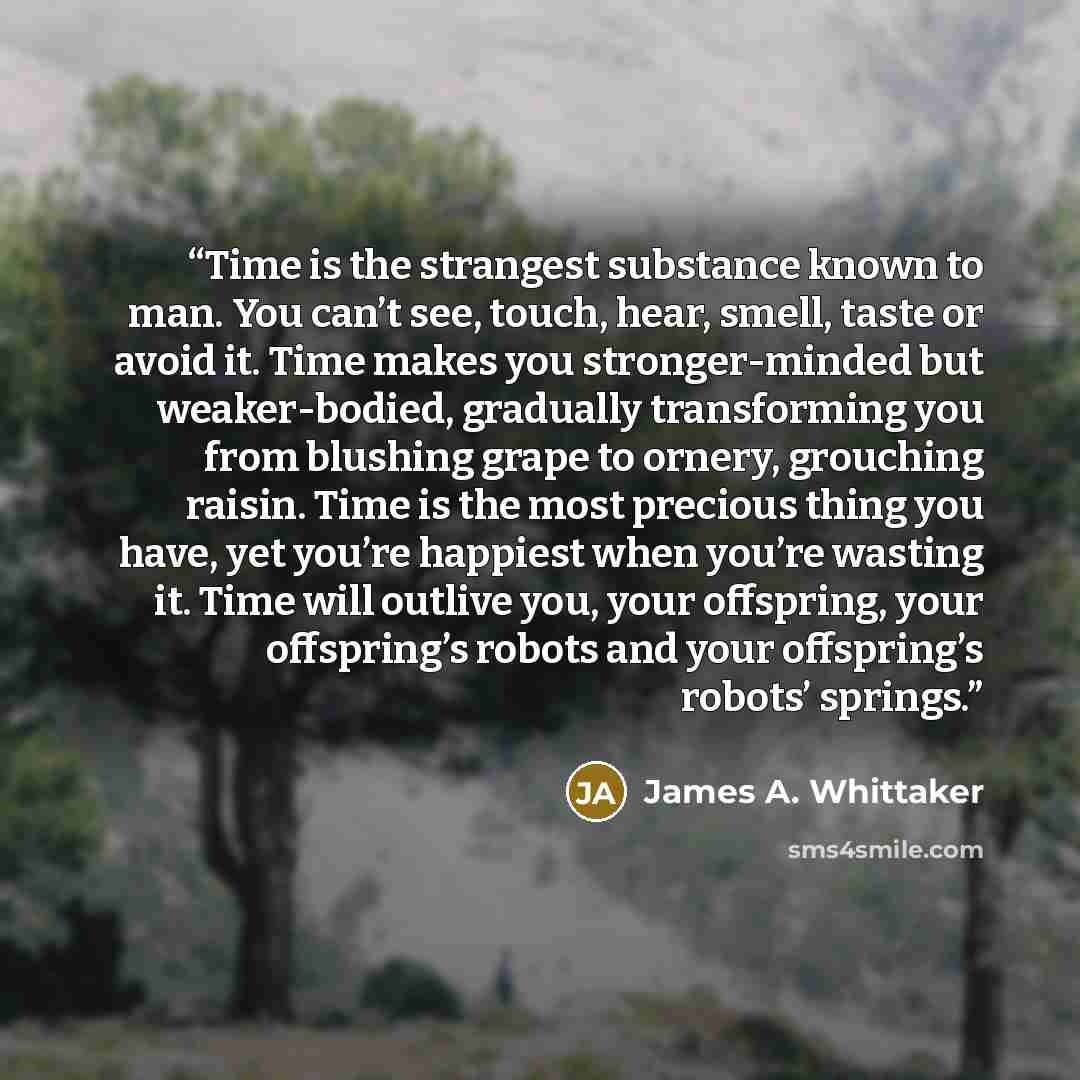 “Time is the strangest substance known to man. You can’t see, touch, hear, smell, taste or avoid it. Time makes you stronger-minded but weaker-bodied, gradually transforming you from blushing grape to ornery, grouching raisin. Time is the most precious thing you have, yet you’re happiest when…” quote by James A. Whittaker