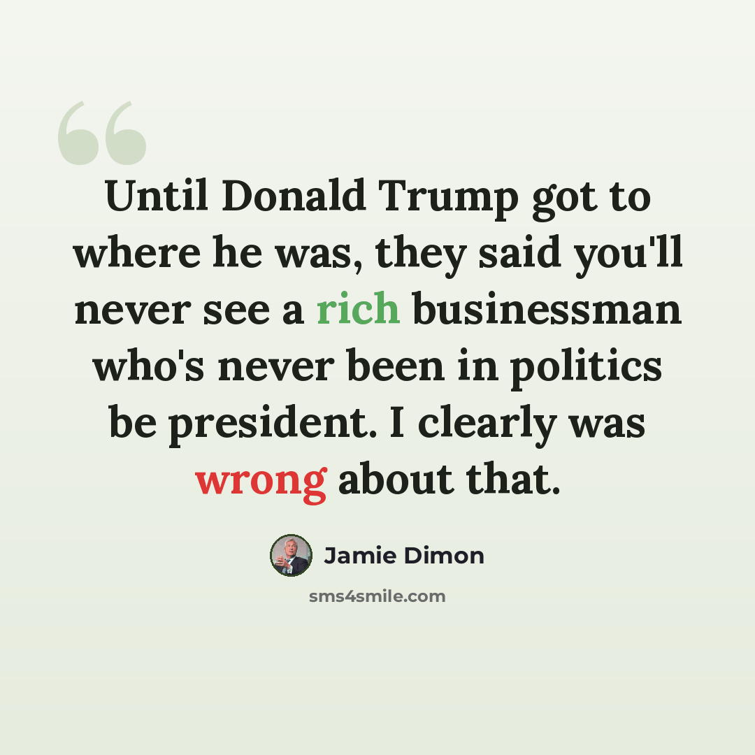 “Until Donald Trump got to where he was, they said you'll never see a rich businessman who's never been in politics be president. I clearly was wrong about that.” quote by Jamie Dimon