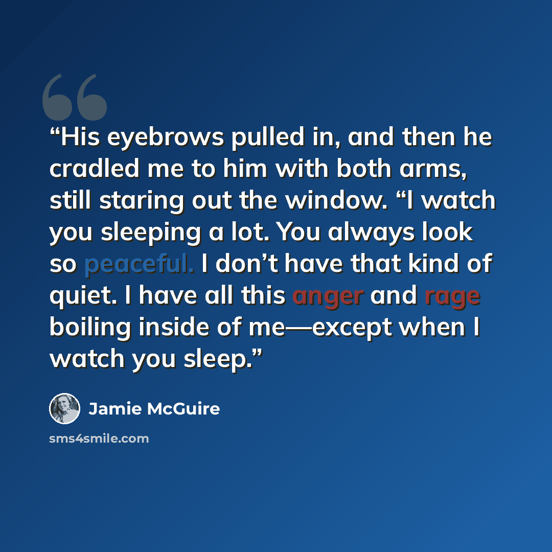 “His eyebrows pulled in, and then he cradled me to him with both arms, still staring out the window. “I watch you sleeping a lot. You always look so peaceful. I don’t have that kind of quiet. I have all this anger and rage boiling inside of me—except when I watch you sleep.” quote by Jamie McGuire