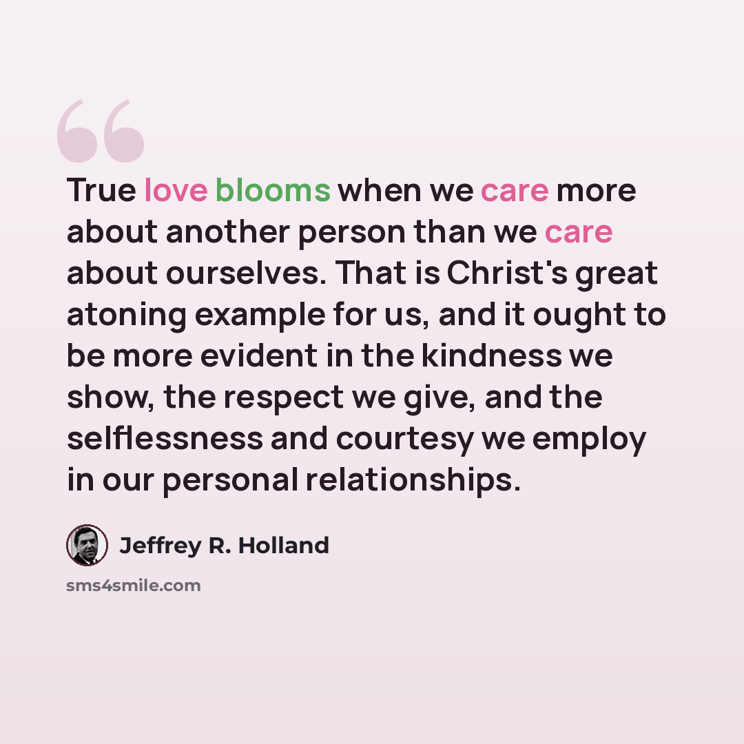 “True love blooms when we care more about another person than we care about ourselves. That is Christ's great atoning example for us, and it ought to be more evident in the kindness we show, the respect we give, and the selflessness and courtesy we employ in our personal relationships.” quote by Jeffrey R. Holland