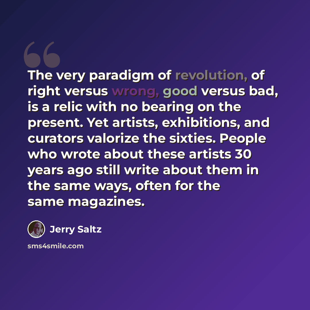 “The very paradigm of revolution, of right versus wrong, good versus bad, is a relic with no bearing on the present. Yet artists, exhibitions, and curators valorize the sixties. People who wrote about these artists 30 years ago still write about them in the same ways, often for the same magazines.” quote by Jerry Saltz