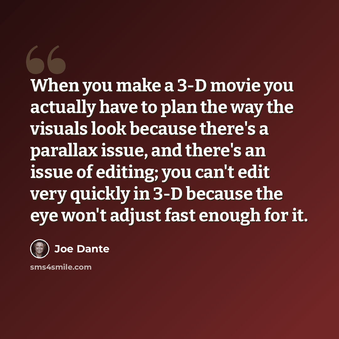 “When you make a 3-D movie you actually have to plan the way the visuals look because there's a parallax issue, and there's an issue of editing; you can't edit very quickly in 3-D because the eye won't adjust fast enough for it.” quote by Joe Dante