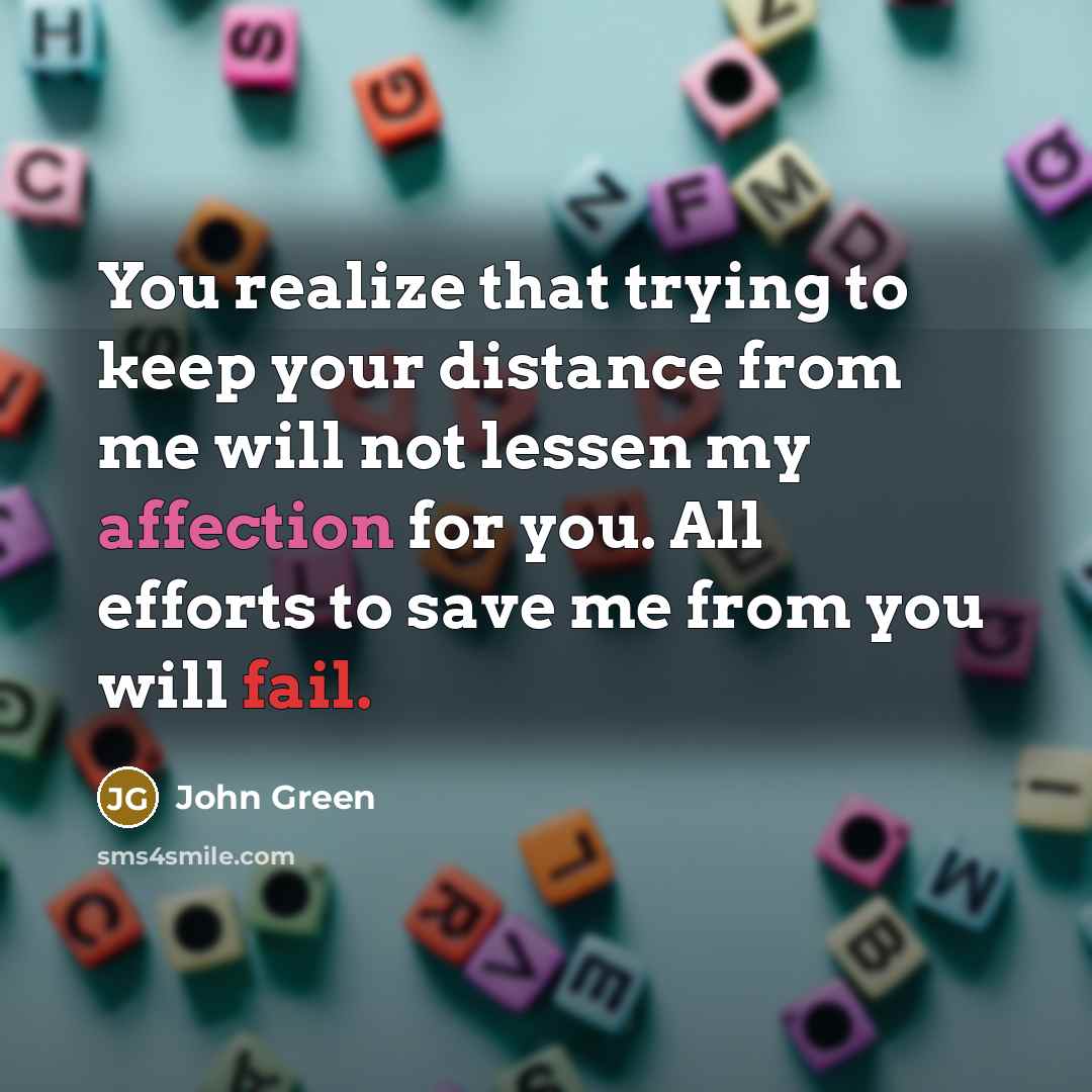 “You realize that trying to keep your distance from me will not lessen my affection for you. All efforts to save me from you will fail.” quote by John Green
