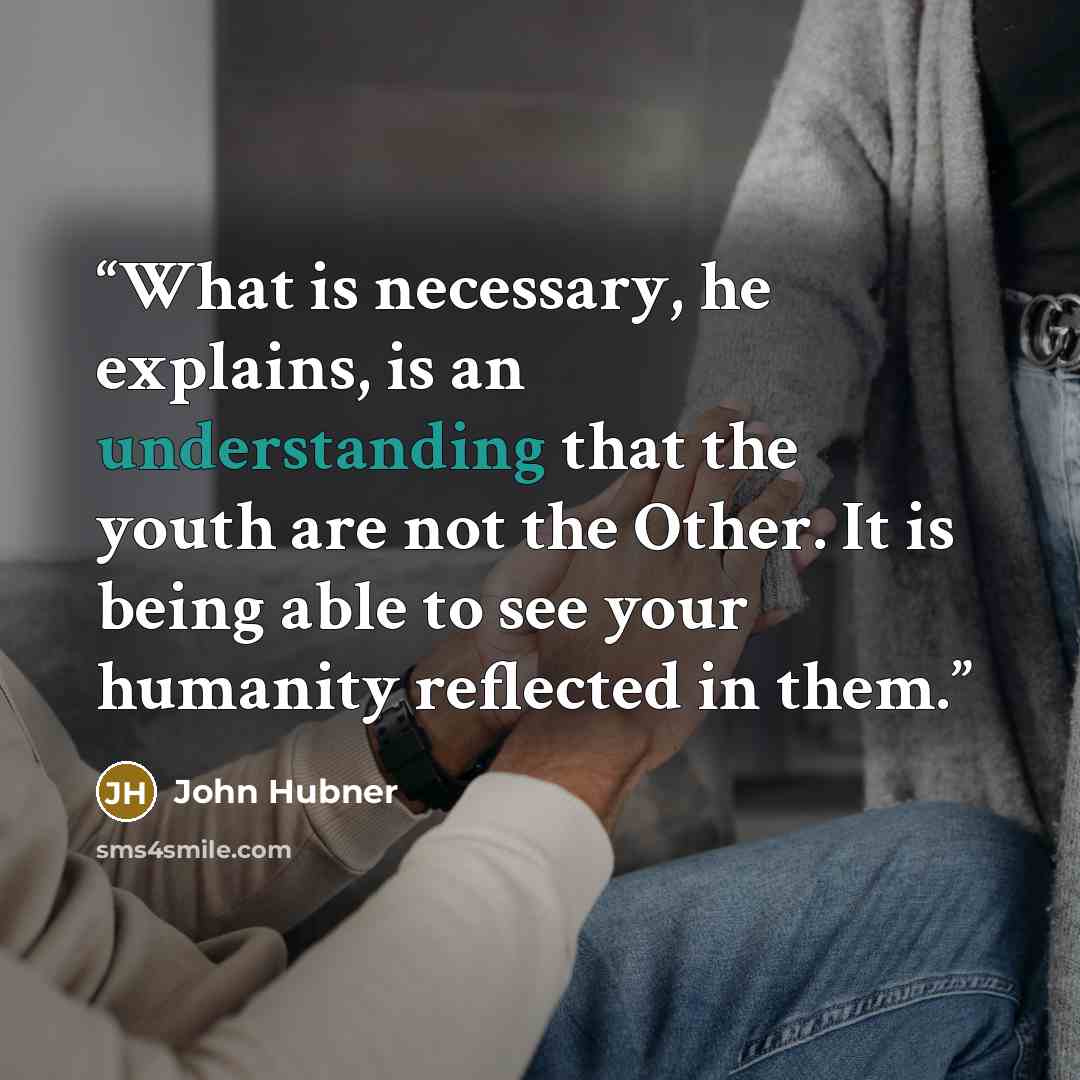 “What is necessary, he explains, is an understanding that the youth are not the Other. It is being able to see your humanity reflected in them.” quote by John Hubner