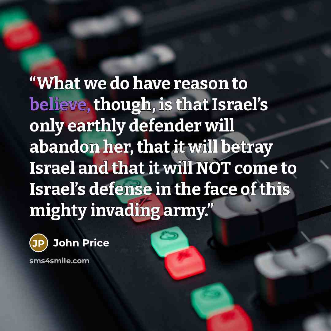 “What we do have reason to believe, though, is that Israel’s only earthly defender will abandon her, that it will betray Israel and that it will NOT come to Israel’s defense in the face of this mighty invading army.” quote by John Price