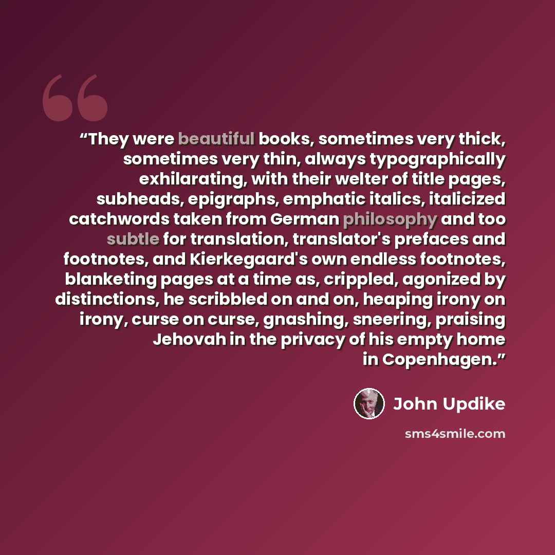 “They were beautiful books, sometimes very thick, sometimes very thin, always typographically exhilarating, with their welter of title pages, subheads, epigraphs, emphatic italics, italicized catchwords taken from German philosophy and too subtle for translation, translator's prefaces and…” quote by John Updike