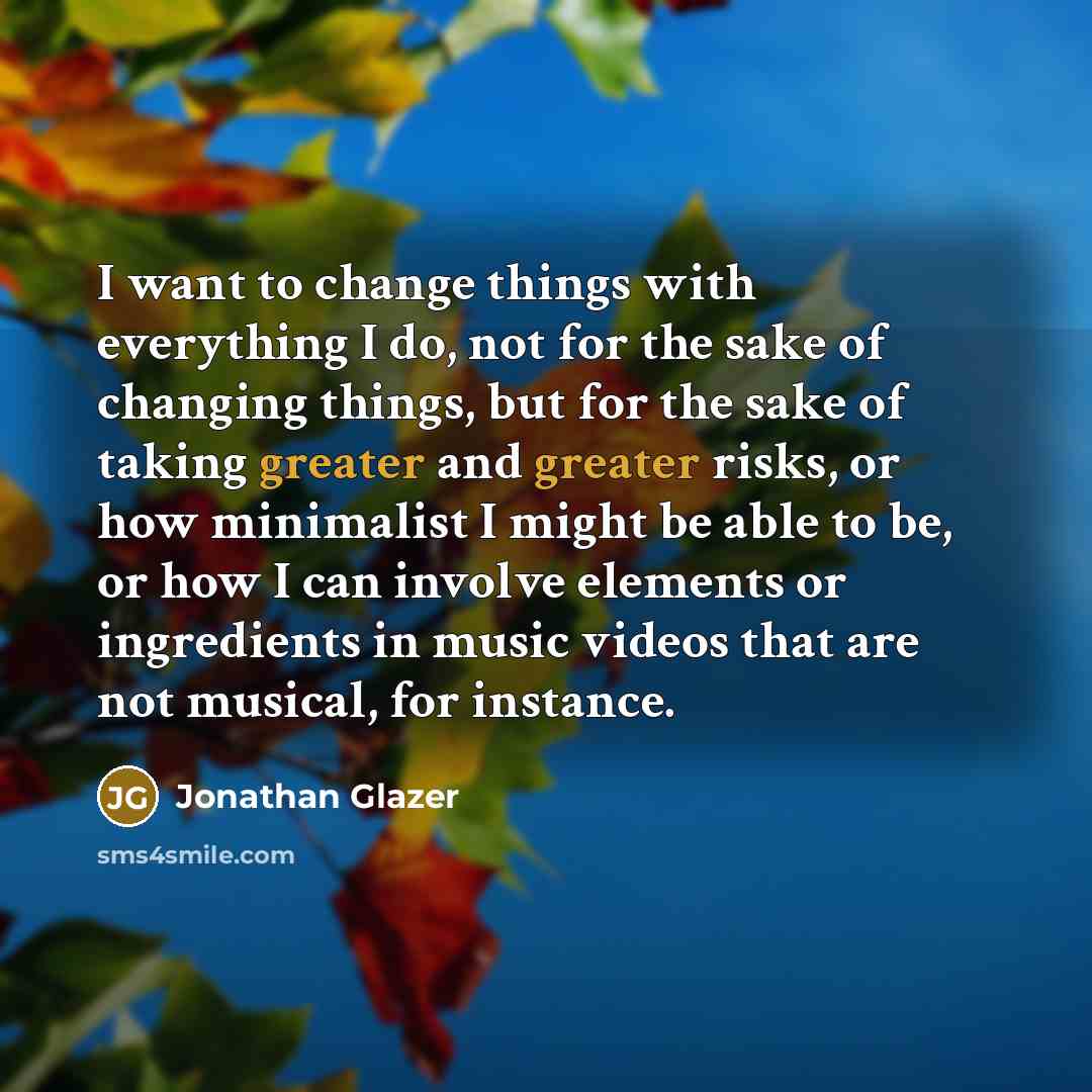 “I want to change things with everything I do, not for the sake of changing things, but for the sake of taking greater and greater risks, or how minimalist I might be able to be, or how I can involve elements or ingredients in music videos that are not musical, for instance.” quote by Jonathan Glazer