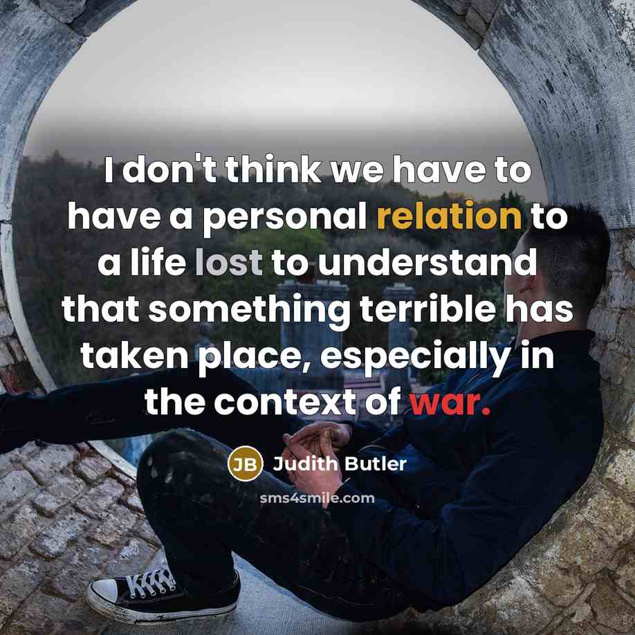 “I don't think we have to have a personal relation to a life lost to understand that something terrible has taken place, especially in the context of war.” quote by Judith Butler