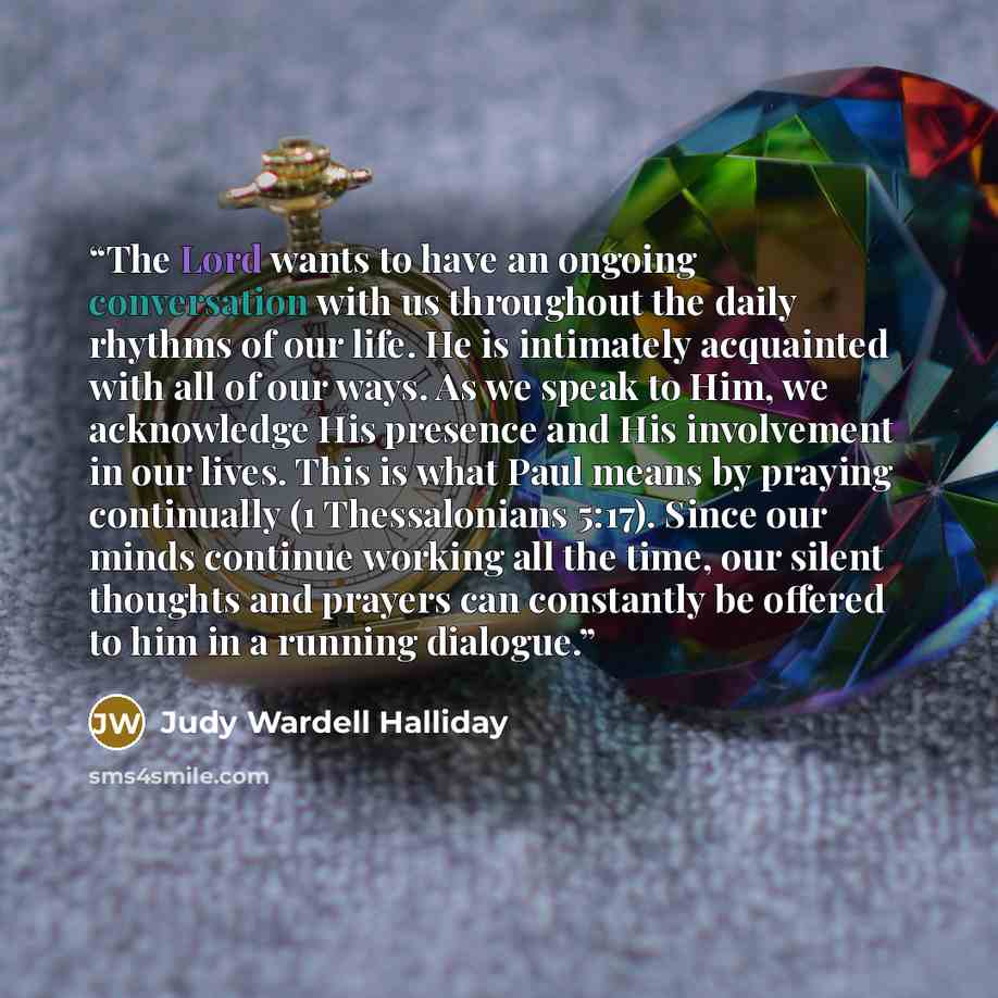 “The Lord wants to have an ongoing conversation with us throughout the daily rhythms of our life. He is intimately acquainted with all of our ways. As we speak to Him, we acknowledge His presence and His involvement in our lives. This is what Paul means by praying continually (1 Thessalonians…” quote by Judy Wardell Halliday