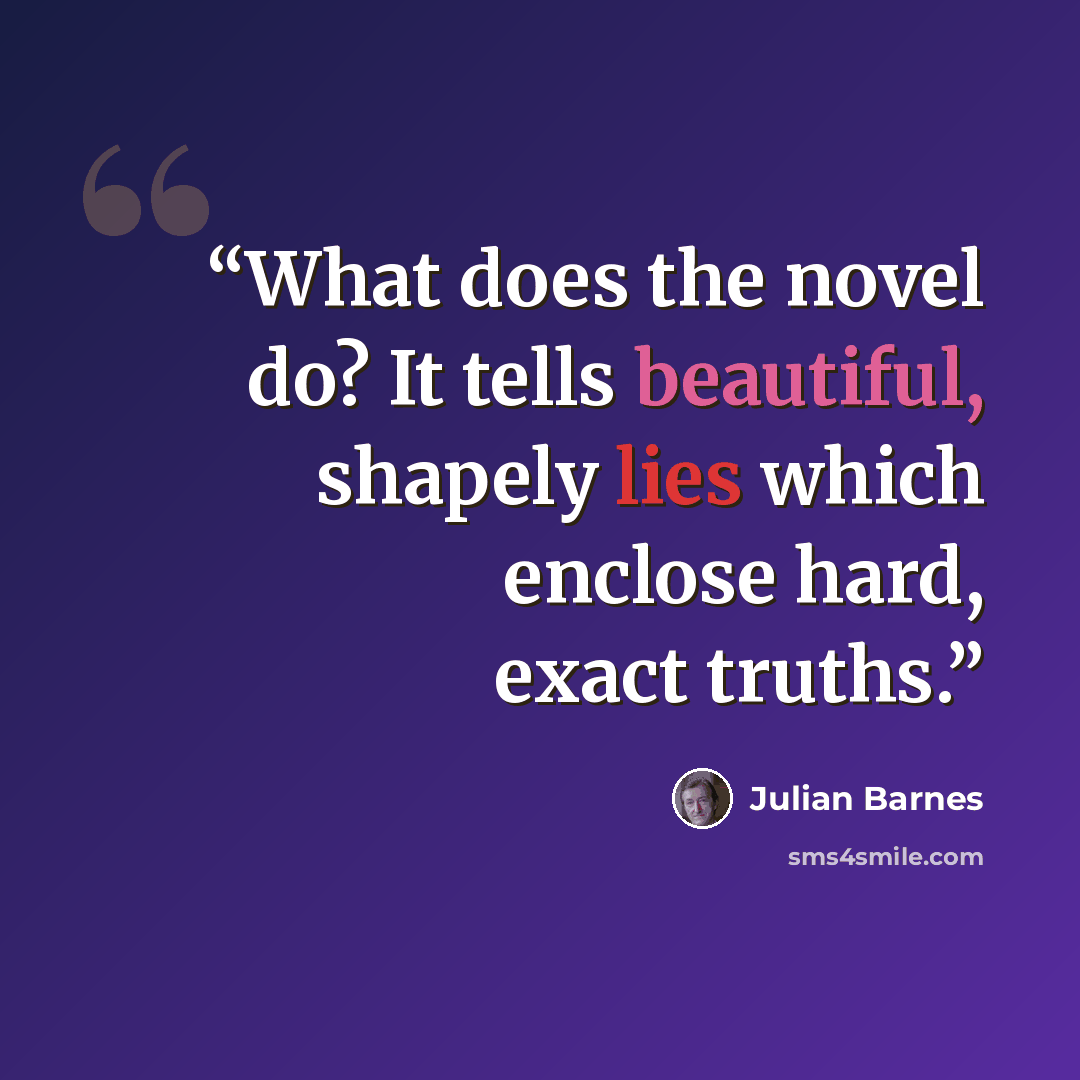 “What does the novel do? It tells beautiful, shapely lies which enclose hard, exact truths.” quote by Julian Barnes