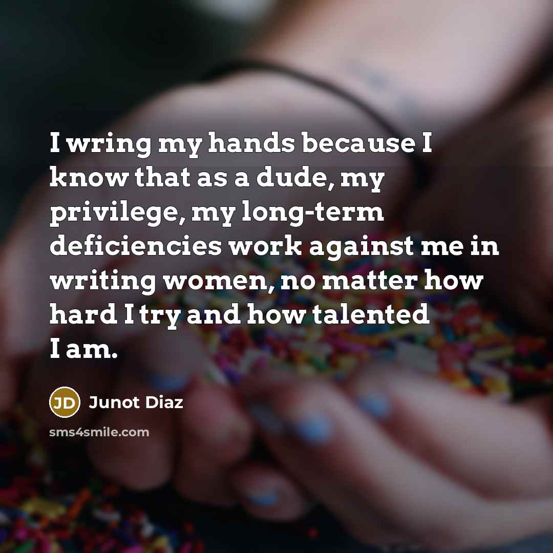“I wring my hands because I know that as a dude, my privilege, my long-term deficiencies work against me in writing women, no matter how hard I try and how talented I am.” quote by Junot Diaz