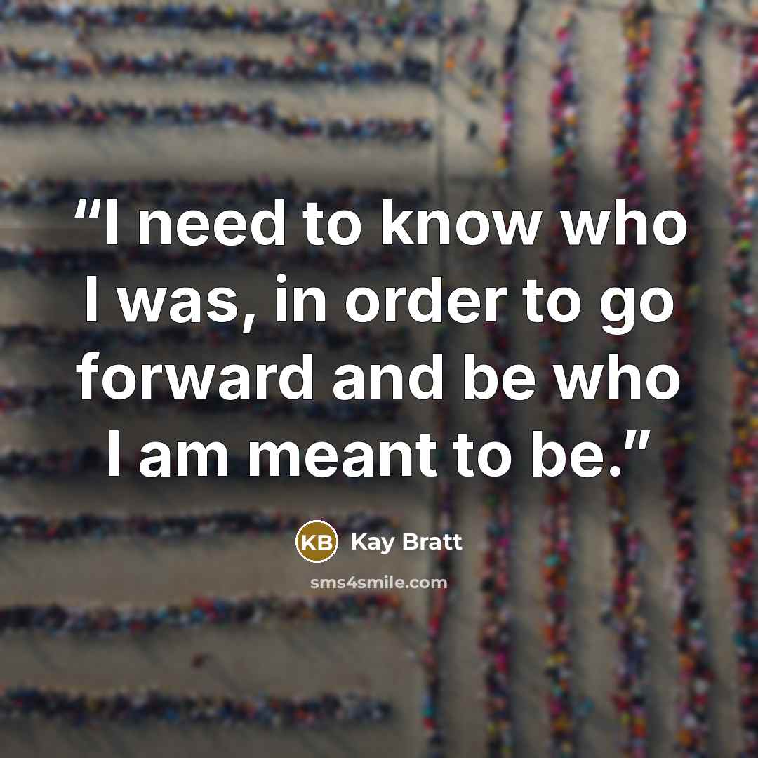 “I need to know who I was, in order to go forward and be who I am meant to be.” quote by Kay Bratt