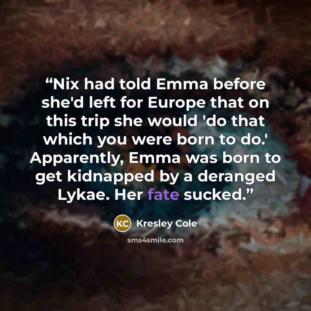 “Nix had told Emma before she'd left for Europe that on this trip she would 'do that which you were born to do.' Apparently, Emma was born to get kidnapped by a deranged Lykae. Her fate sucked.” quote by Kresley Cole