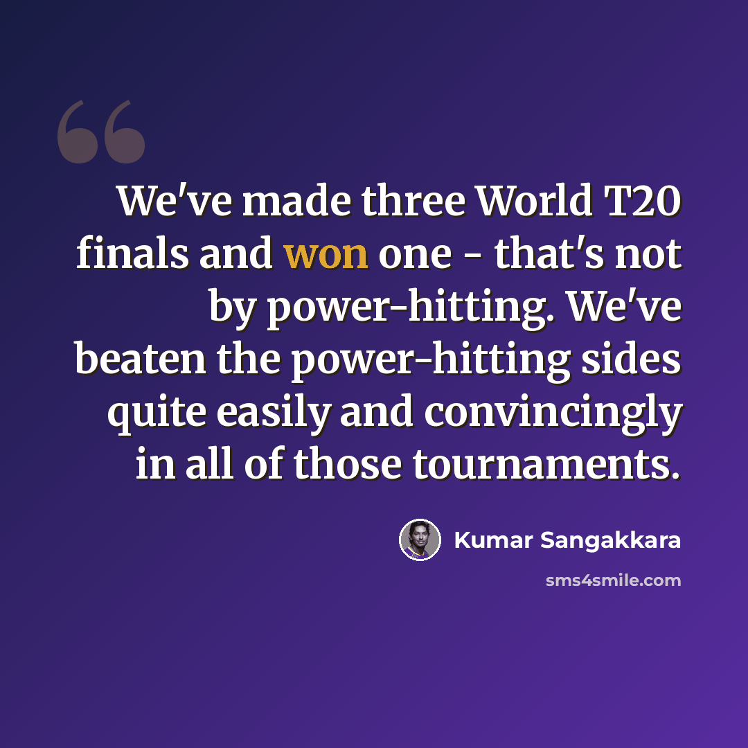 “We've made three World T20 finals and won one - that's not by power-hitting. We've beaten the power-hitting sides quite easily and convincingly in all of those tournaments.” quote by Kumar Sangakkara