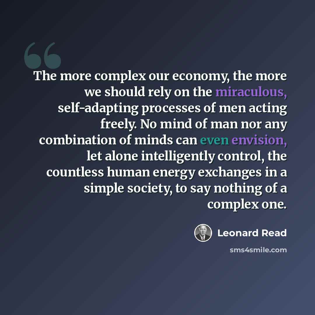 “The more complex our economy, the more we should rely on the miraculous, self-adapting processes of men acting freely. No mind of man nor any combination of minds can even envision, let alone intelligently control, the countless human energy exchanges in a simple society, to say nothing of a…” quote by Leonard Read