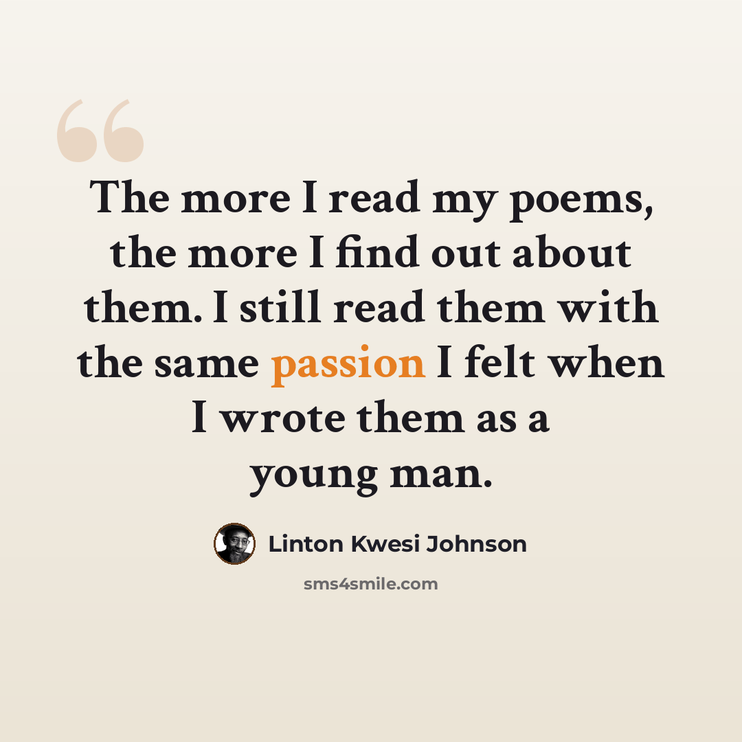 “The more I read my poems, the more I find out about them. I still read them with the same passion I felt when I wrote them as a young man.” quote by Linton Kwesi Johnson