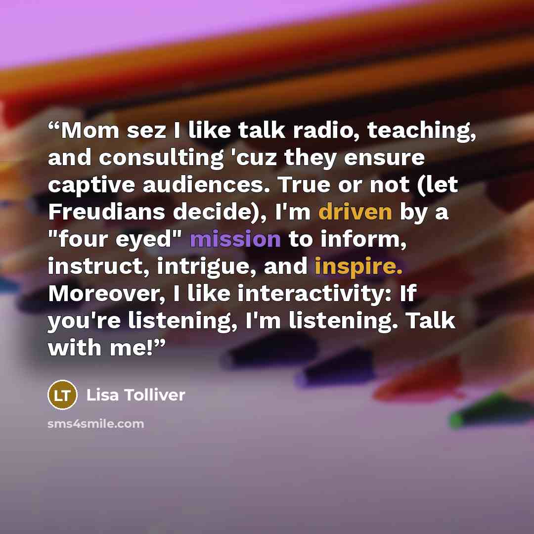 “Mom sez I like talk radio, teaching, and consulting 'cuz they ensure captive audiences. True or not (let Freudians decide), I'm driven by a "four eyed" mission to inform, instruct, intrigue, and inspire. Moreover, I like interactivity: If you're listening, I'm listening. Talk with me!” quote by Lisa Tolliver