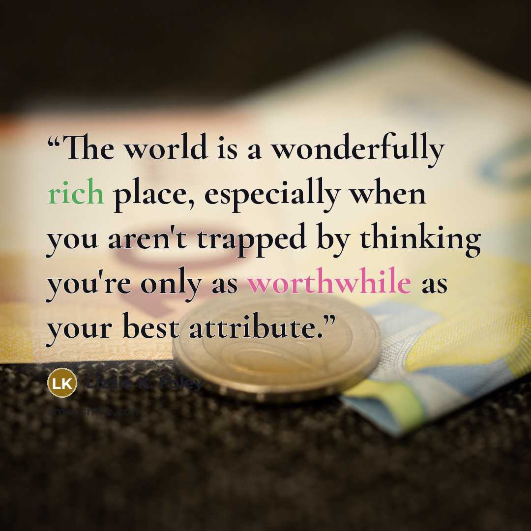 “The world is a wonderfully rich place, especially when you aren't trapped by thinking you're only as worthwhile as your best attribute.” quote by Lizzie K. Foley