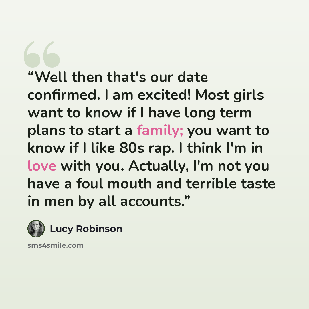 “Well then that's our date confirmed. I am excited! Most girls want to know if I have long term plans to start a family; you want to know if I like 80s rap. I think I'm in love with you. Actually, I'm not you have a foul mouth and terrible taste in men by all accounts.” quote by Lucy Robinson