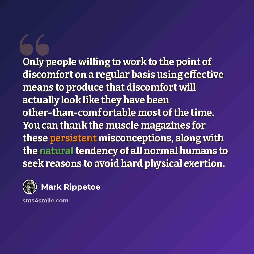 “Only people willing to work to the point of discomfort on a regular basis using effective means to produce that discomfort will actually look like they have been other-than-comf ortable most of the time. You can thank the muscle magazines for these persistent misconceptions, along with the natural…” quote by Mark Rippetoe
