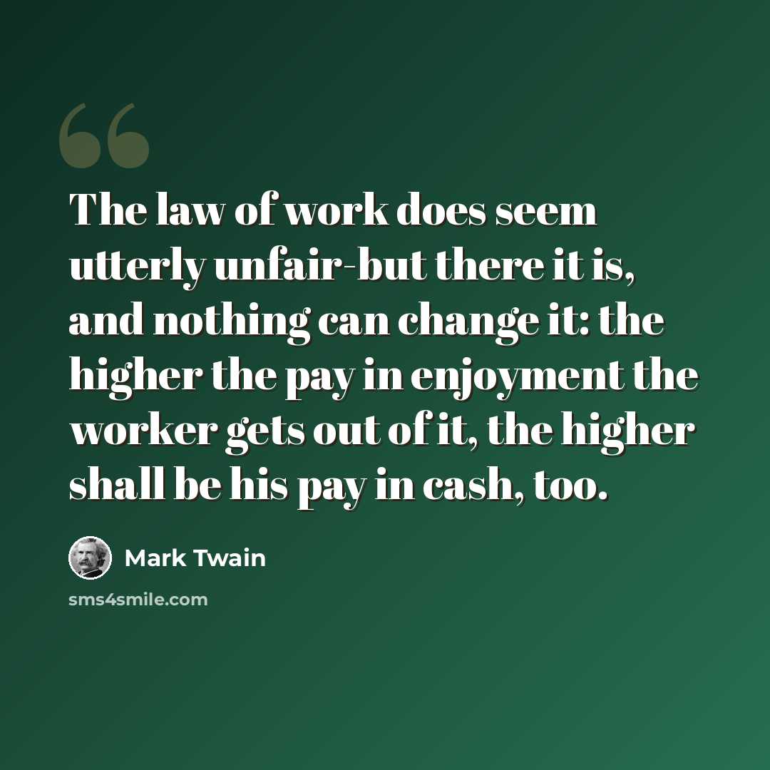 “The law of work does seem utterly unfair-but there it is, and nothing can change it: the higher the pay in enjoyment the worker gets out of it, the higher shall be his pay in cash, too.” quote by Mark Twain