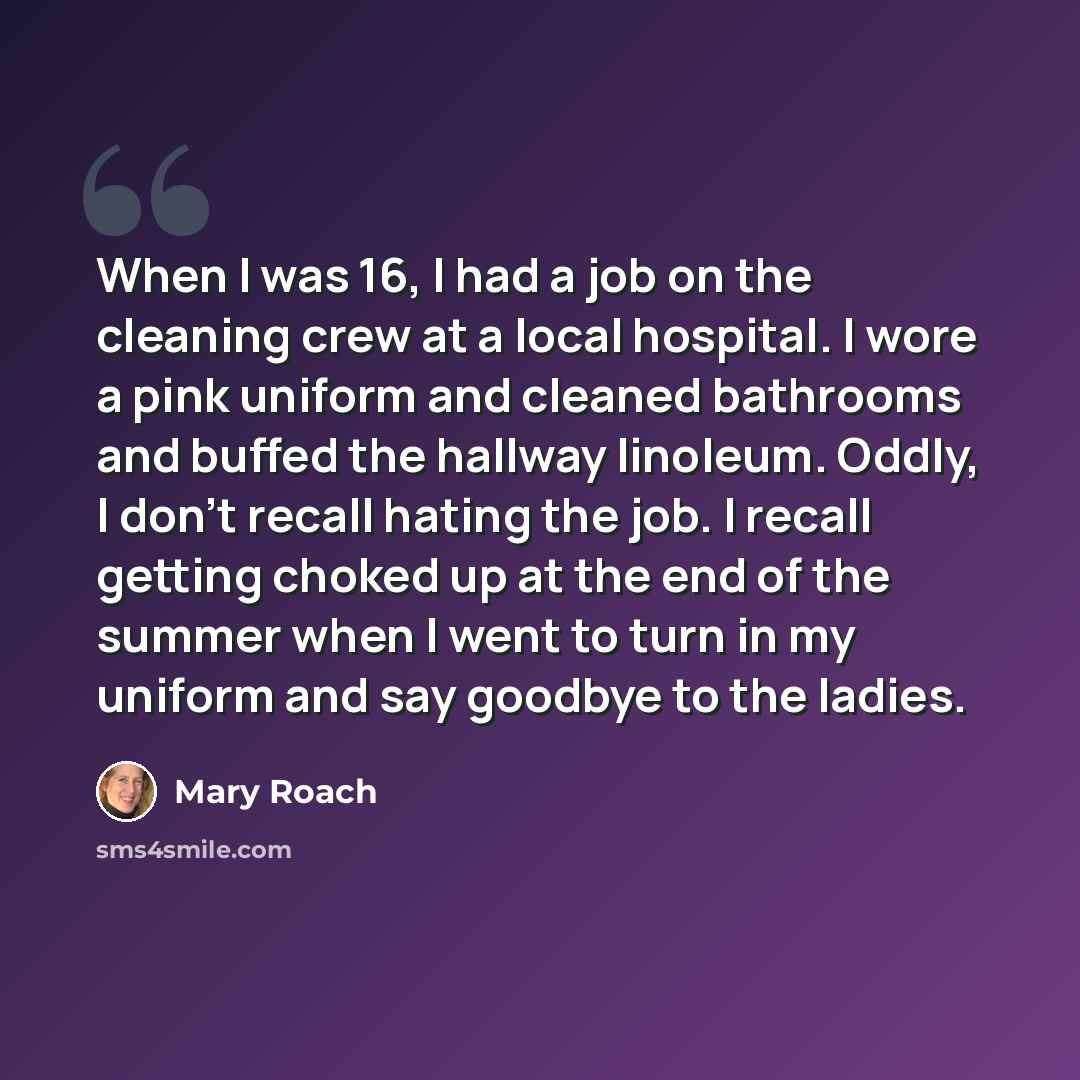 “When I was 16, I had a job on the cleaning crew at a local hospital. I wore a pink uniform and cleaned bathrooms and buffed the hallway linoleum. Oddly, I don't recall hating the job. I recall getting choked up at the end of the summer when I went to turn in my uniform and say goodbye to the ladies.” quote by Mary Roach