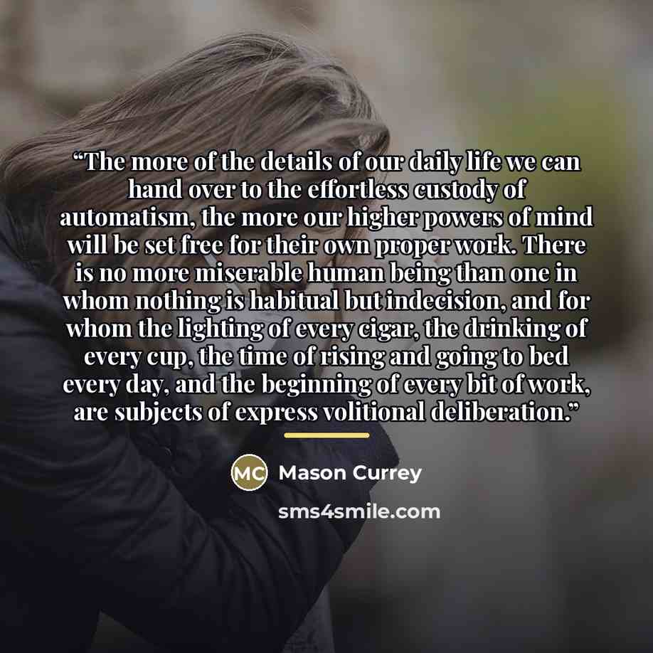 “The more of the details of our daily life we can hand over to the effortless custody of automatism, the more our higher powers of mind will be set free for their own proper work. There is no more miserable human being than one in whom nothing is habitual but indecision, and for whom the lighting…” quote by Mason Currey