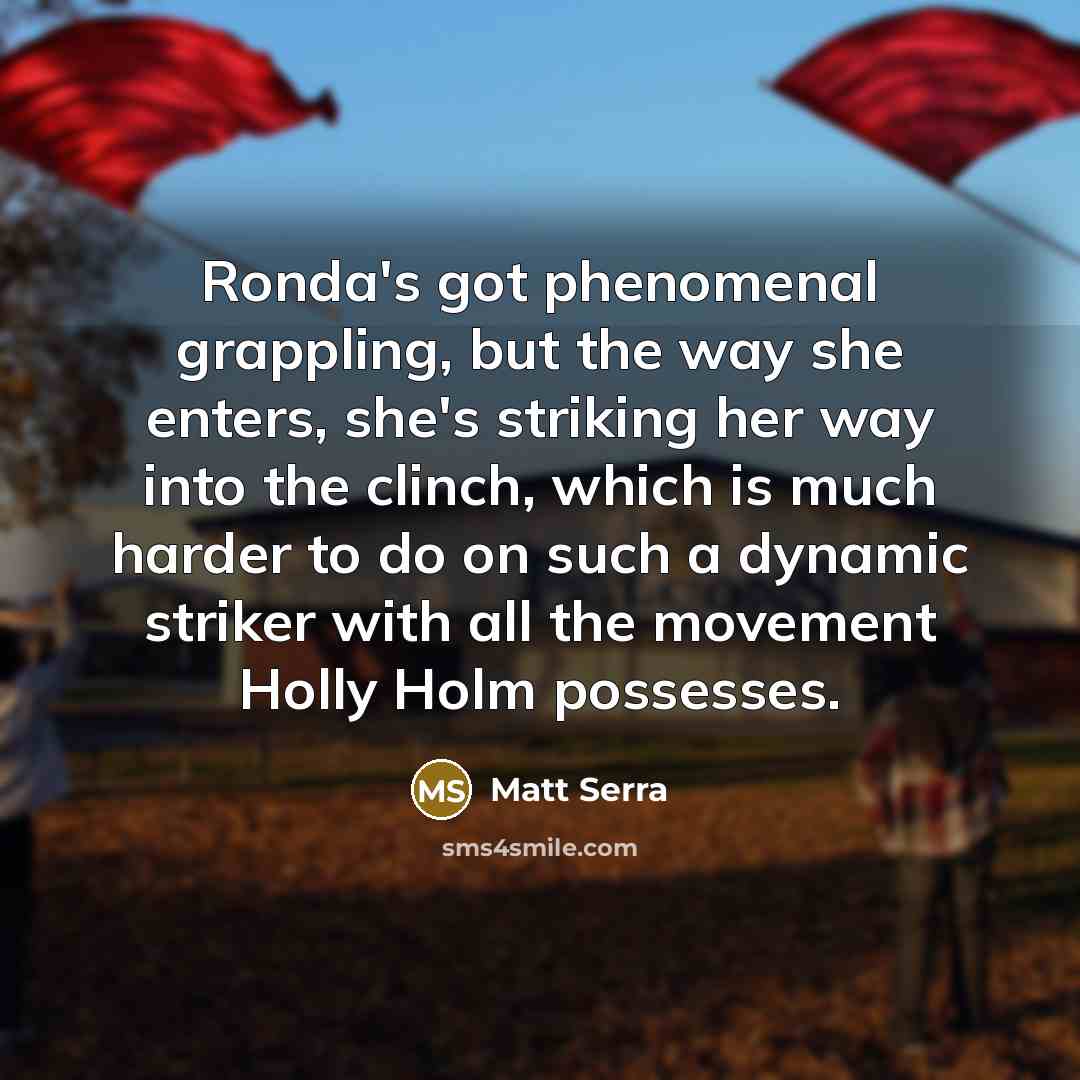 “Ronda's got phenomenal grappling, but the way she enters, she's striking her way into the clinch, which is much harder to do on such a dynamic striker with all the movement Holly Holm possesses.” quote by Matt Serra