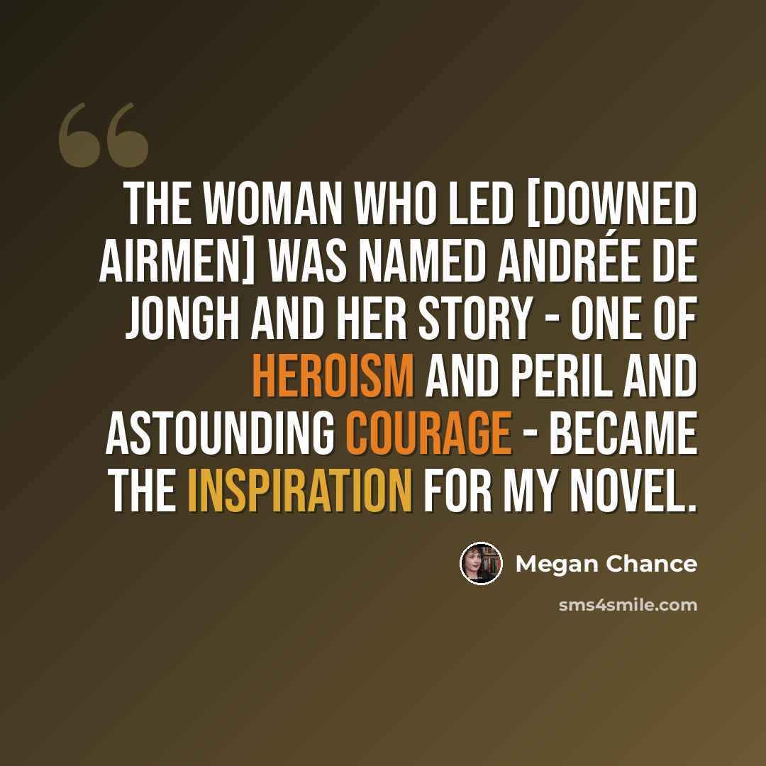 “The woman who led [downed airmen] was named Andrée De Jongh and her story - one of heroism and peril and astounding courage - became the inspiration for my novel.” quote by Megan Chance