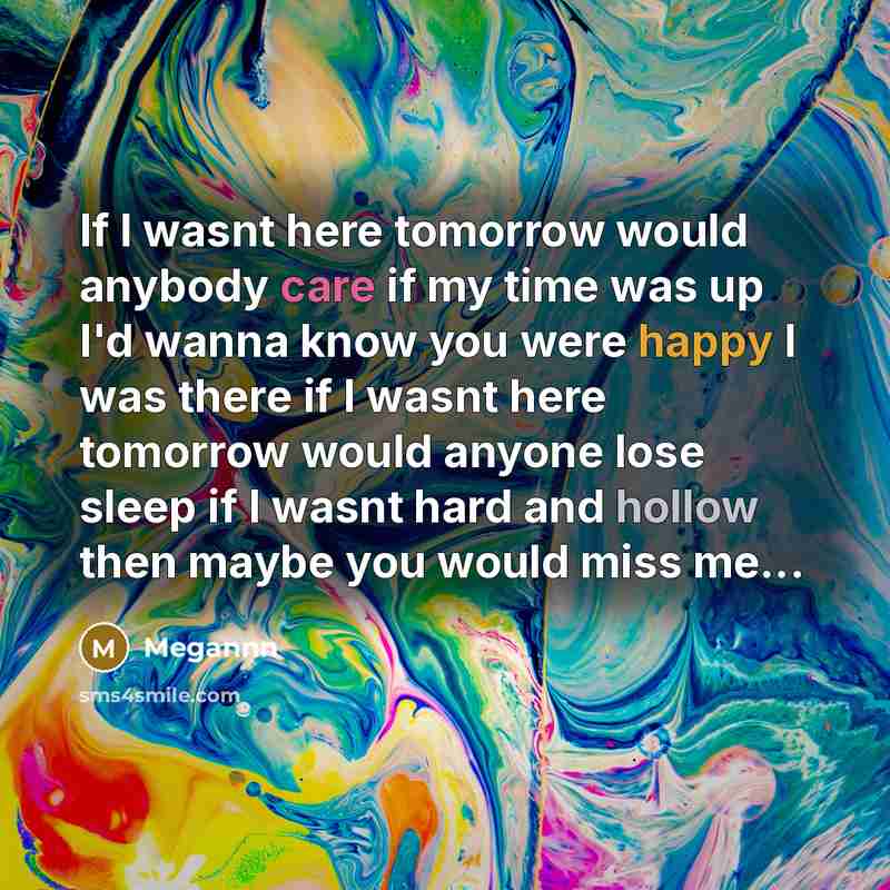 “If I wasnt here tomorrow would anybody care if my time was up I'd wanna know you were happy I was there if I wasnt here tomorrow would anyone lose sleep if I wasnt hard and hollow then maybe you would miss me...” quote by Megannn