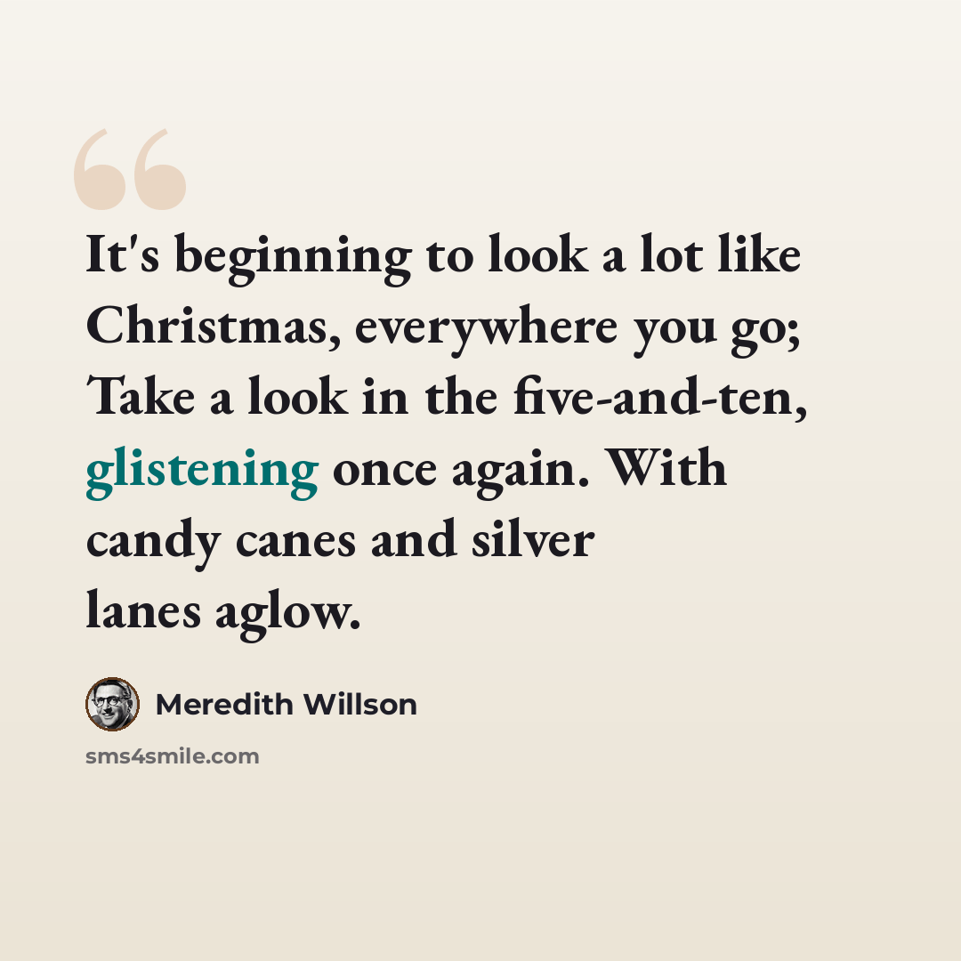 “It's beginning to look a lot like Christmas, everywhere you go; Take a look in the five-and-ten, glistening once again. With candy canes and silver lanes aglow.” quote by Meredith Willson